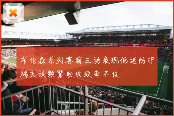 布伦森系列赛前三场表现低迷防守端失误频繁助攻效率不佳