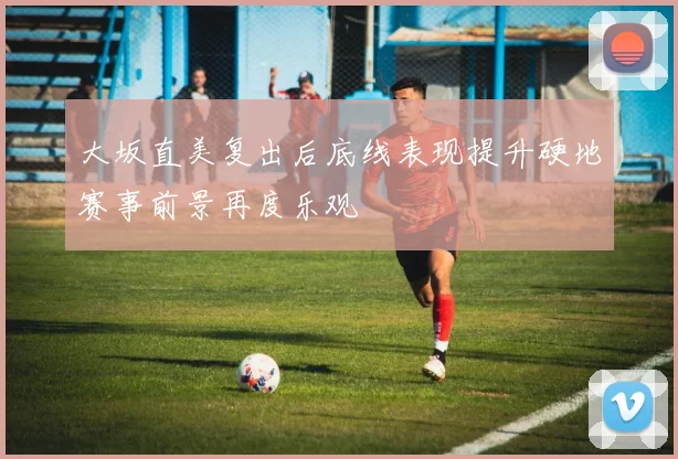 大坂直美复出后底线表现提升硬地赛事前景再度乐观
