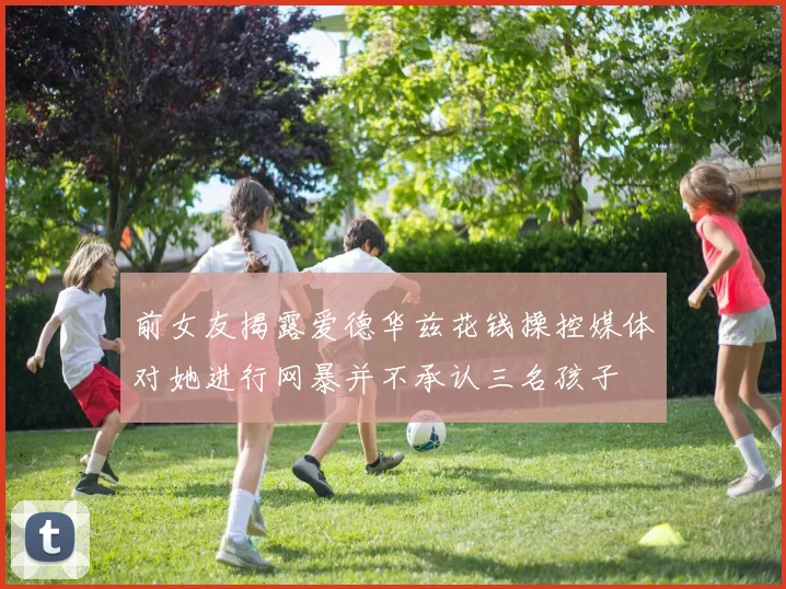 前女友揭露爱德华兹花钱操控媒体对她进行网暴并不承认三名孩子